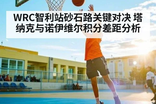 WRC智利站砂石路关键对决 塔纳克与诺伊维尔积分差距分析