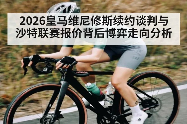 2026皇马维尼修斯续约谈判与沙特联赛报价背后博弈走向分析