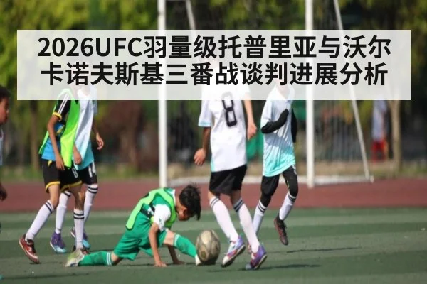 2026UFC羽量级托普里亚与沃尔卡诺夫斯基三番战谈判进展分析