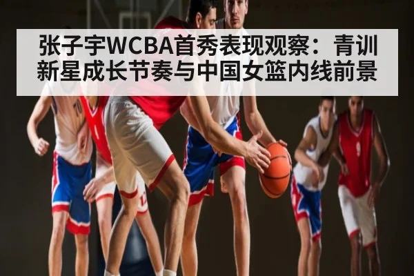 张子宇WCBA首秀表现观察：青训新星成长节奏与中国女篮内线前景